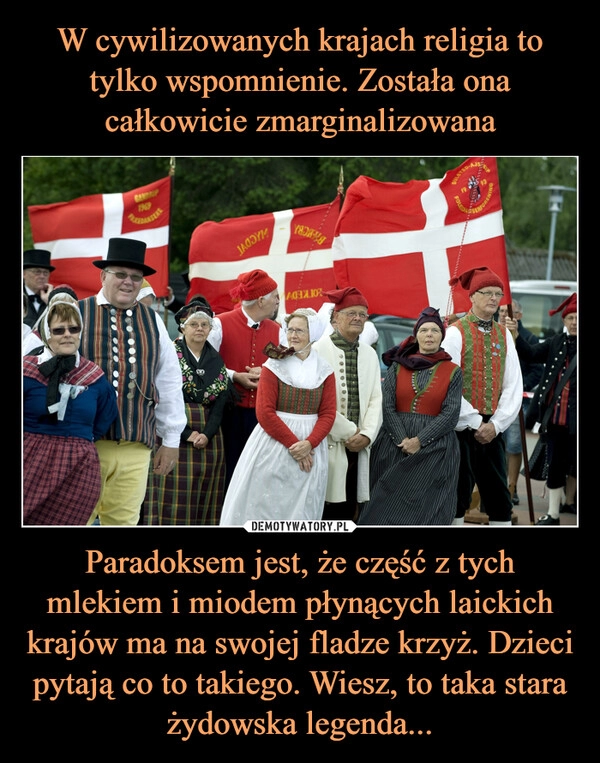 
    W cywilizowanych krajach religia to tylko wspomnienie. Została ona całkowicie zmarginalizowana Paradoksem jest, że część z tych mlekiem i miodem płynących laickich krajów ma na swojej fladze krzyż. Dzieci pytają co to takiego. Wiesz, to taka stara żydowska legenda...