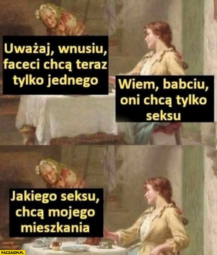 
    Uważaj wnusiu faceci chcą teraz tylko jednego keksu, nie chcą mojego mieszkania