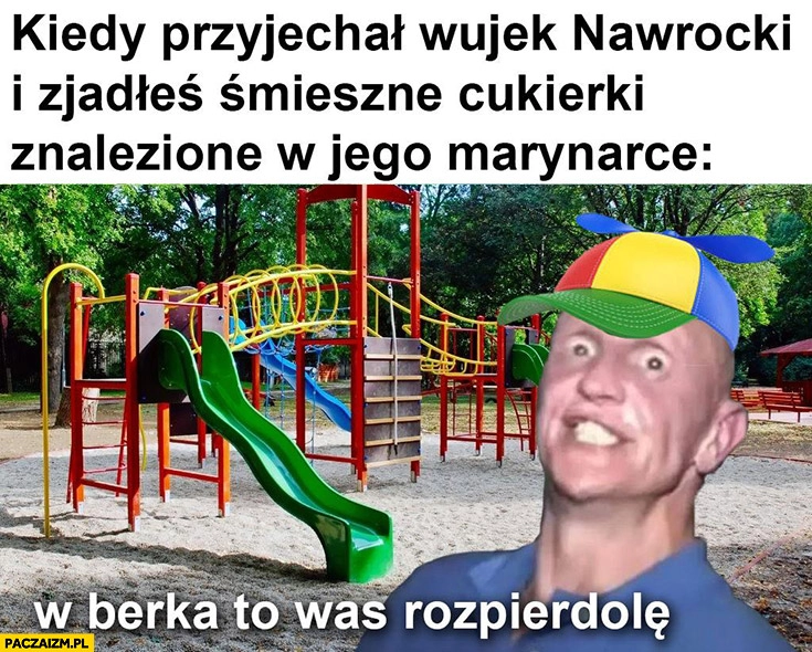 
    Kiedy przyjechał wujek Nawrocki i zjadłeś śmieszne cukierki znalezione w jego marynarce w berka to was rozpierdzielę