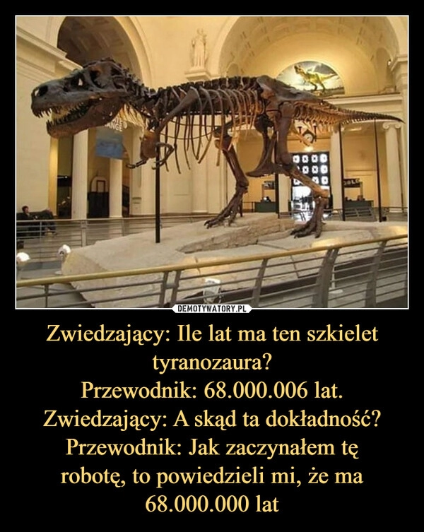 
    Zwiedzający: Ile lat ma ten szkielet
tyranozaura?
Przewodnik: 68.000.006 lat.
Zwiedzający: A skąd ta dokładność?
Przewodnik: Jak zaczynałem tę
robotę, to powiedzieli mi, że ma
68.000.000 lat 