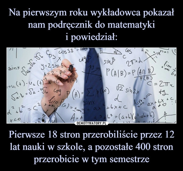 
    Na pierwszym roku wykładowca pokazał nam podręcznik do matematyki
i powiedział: Pierwsze 18 stron przerobiliście przez 12 lat nauki w szkole, a pozostałe 400 stron przerobicie w tym semestrze