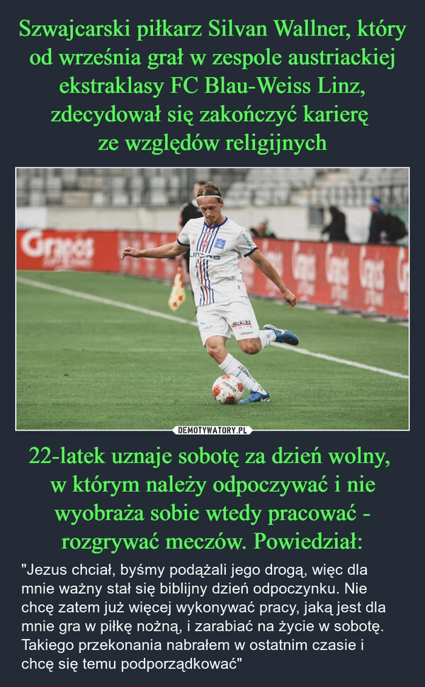 
    Szwajcarski piłkarz Silvan Wallner, który od września grał w zespole austriackiej ekstraklasy FC Blau-Weiss Linz, zdecydował się zakończyć karierę 
ze względów religijnych 22-latek uznaje sobotę za dzień wolny, 
w którym należy odpoczywać i nie wyobraża sobie wtedy pracować - rozgrywać meczów. Powiedział: