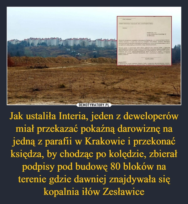 
    Jak ustaliła Interia, jeden z deweloperów miał przekazać pokaźną darowiznę na jedną z parafii w Krakowie i przekonać księdza, by chodząc po kolędzie, zbierał podpisy pod budowę 80 bloków na terenie gdzie dawniej znajdywała się kopalnia iłów Zesławice 