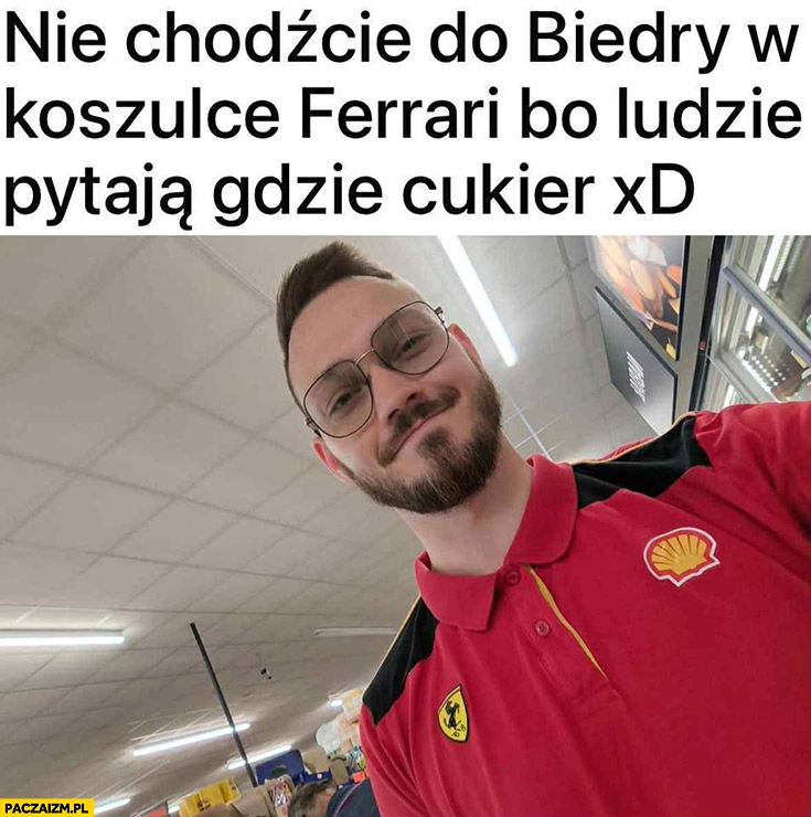 
    Nie chodźcie do Biedry w koszulce Ferrari bo ludzie pytają gdzie cukier