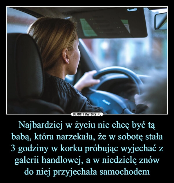 
    Najbardziej w życiu nie chcę być tą babą, która narzekała, że w sobotę stała
3 godziny w korku próbując wyjechać z galerii handlowej, a w niedzielę znów
do niej przyjechała samochodem