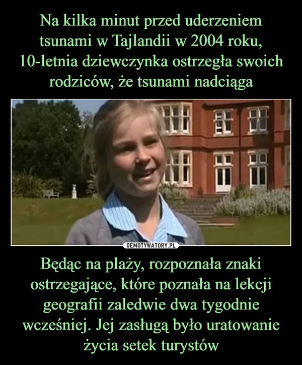 
    Na kilka minut przed uderzeniem tsunami w Tajlandii w 2004 roku, 10-letnia dziewczynka ostrzegła swoich rodziców, że tsunami nadciąga Będąc na plaży, rozpoznała znaki ostrzegające, które poznała na lekcji geografii zaledwie dwa tygodnie wcześniej. Jej zasługą było uratowanie życia setek turystów