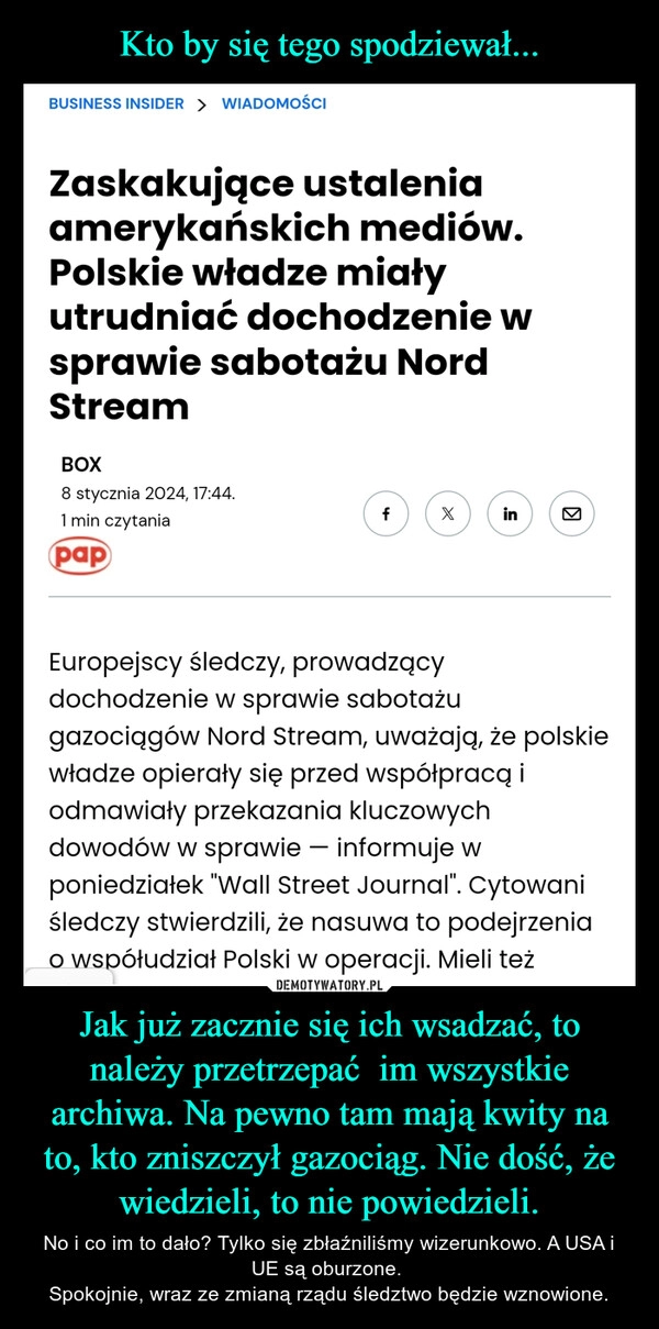 
    Kto by się tego spodziewał... Jak już zacznie się ich wsadzać, to należy przetrzepać  im wszystkie archiwa. Na pewno tam mają kwity na to, kto zniszczył gazociąg. Nie dość, że wiedzieli, to nie powiedzieli.