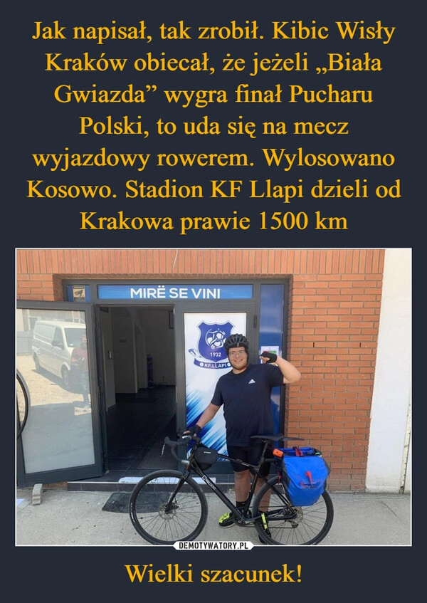 
    Jak napisał, tak zrobił. Kibic Wisły Kraków obiecał, że jeżeli „Biała Gwiazda” wygra finał Pucharu Polski, to uda się na mecz wyjazdowy rowerem. Wylosowano Kosowo. Stadion KF Llapi dzieli od Krakowa prawie 1500 km Wielki szacunek!