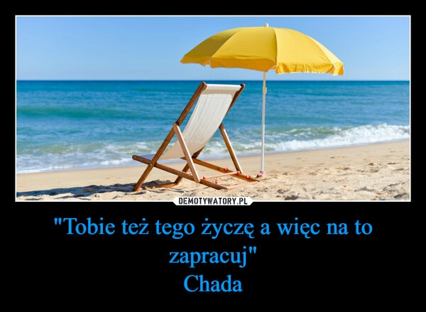 
    
"Tobie też tego życzę a więc na to zapracuj"
Chada 