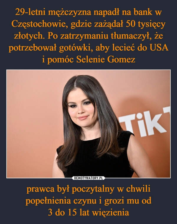 
    29-letni mężczyzna napadł na bank w Częstochowie, gdzie zażądał 50 tysięcy złotych. Po zatrzymaniu tłumaczył, że potrzebował gotówki, aby lecieć do USA i pomóc Selenie Gomez prawca był poczytalny w chwili popełnienia czynu i grozi mu od
3 do 15 lat więzienia