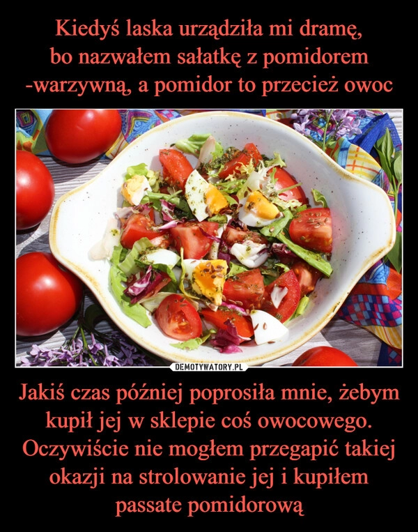 
    Kiedyś laska urządziła mi dramę,
bo nazwałem sałatkę z pomidorem -warzywną, a pomidor to przecież owoc Jakiś czas później poprosiła mnie, żebym kupił jej w sklepie coś owocowego. Oczywiście nie mogłem przegapić takiej okazji na strolowanie jej i kupiłem passate pomidorową