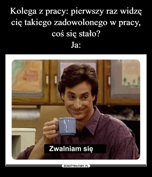 
    Kolega z pracy: pierwszy raz widzę cię takiego zadowolonego w pracy, coś się stało?
Ja: