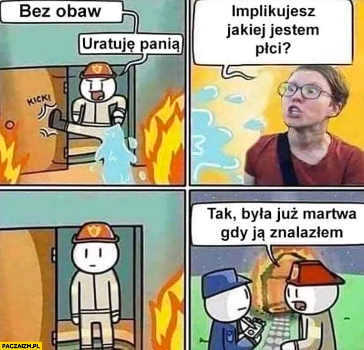 
    Strażak bez obaw uratuję panią. Implikujesz jakiej jestem płci? Tak była już martwa gdy ja znalazłem