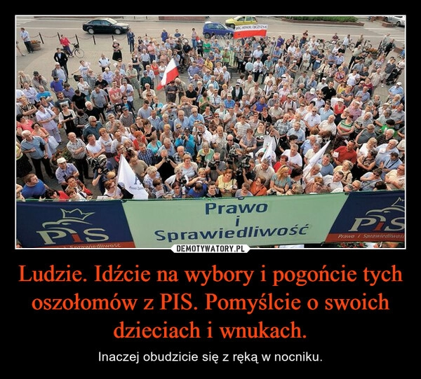 
    Ludzie. Idźcie na wybory i pogońcie tych oszołomów z PIS. Pomyślcie o swoich dzieciach i wnukach.