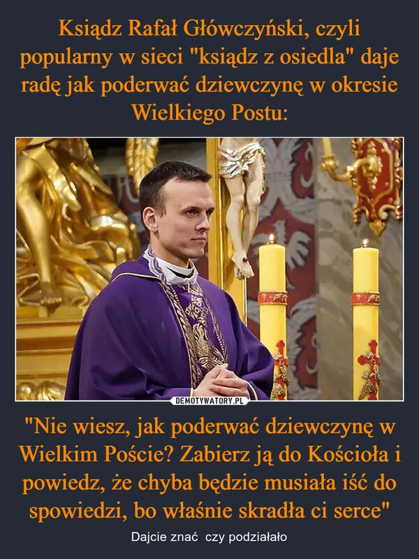 
    Ksiądz Rafał Główczyński, czyli popularny w sieci "ksiądz z osiedla" daje radę jak poderwać dziewczynę w okresie Wielkiego Postu: "Nie wiesz, jak poderwać dziewczynę w Wielkim Poście? Zabierz ją do Kościoła i powiedz, że chyba będzie musiała iść do spowiedzi, bo właśnie skradła ci serce"