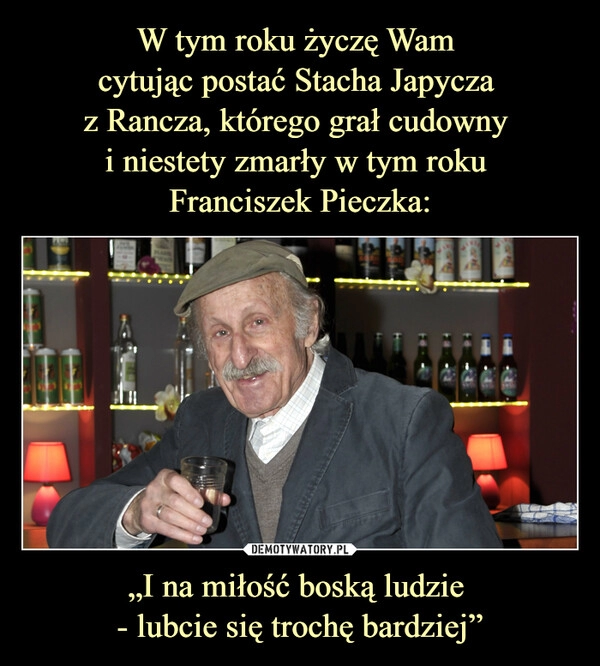 
    
W tym roku życzę Wam
cytując postać Stacha Japycza
z Rancza, którego grał cudowny
i niestety zmarły w tym roku
Franciszek Pieczka: „I na miłość boską ludzie
- lubcie się trochę bardziej” 