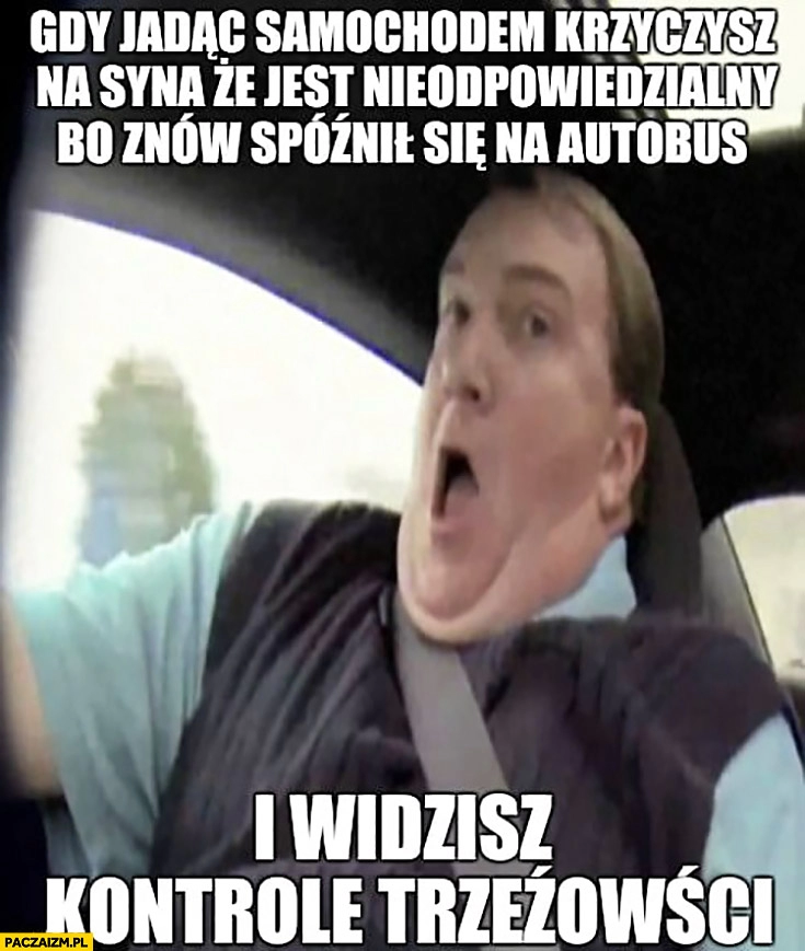 
    Gdy jadąc samochodem krzyczysz na syna, że jest nieodpowiedzialny i widzisz kontrole trzeźwości