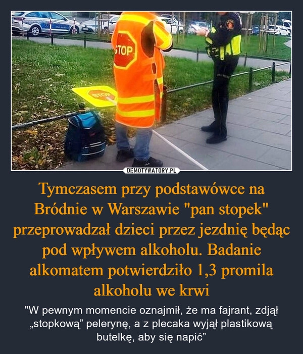 
    Tymczasem przy podstawówce na Bródnie w Warszawie "pan stopek" przeprowadzał dzieci przez jezdnię będąc pod wpływem alkoholu. Badanie alkomatem potwierdziło 1,3 promila alkoholu we krwi