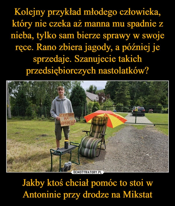 
    Kolejny przykład młodego człowieka, który nie czeka aż manna mu spadnie z nieba, tylko sam bierze sprawy w swoje ręce. Rano zbiera jagody, a później je sprzedaje. Szanujecie takich przedsiębiorczych nastolatków? Jakby ktoś chciał pomóc to stoi w Antoninie przy drodze na Mikstat