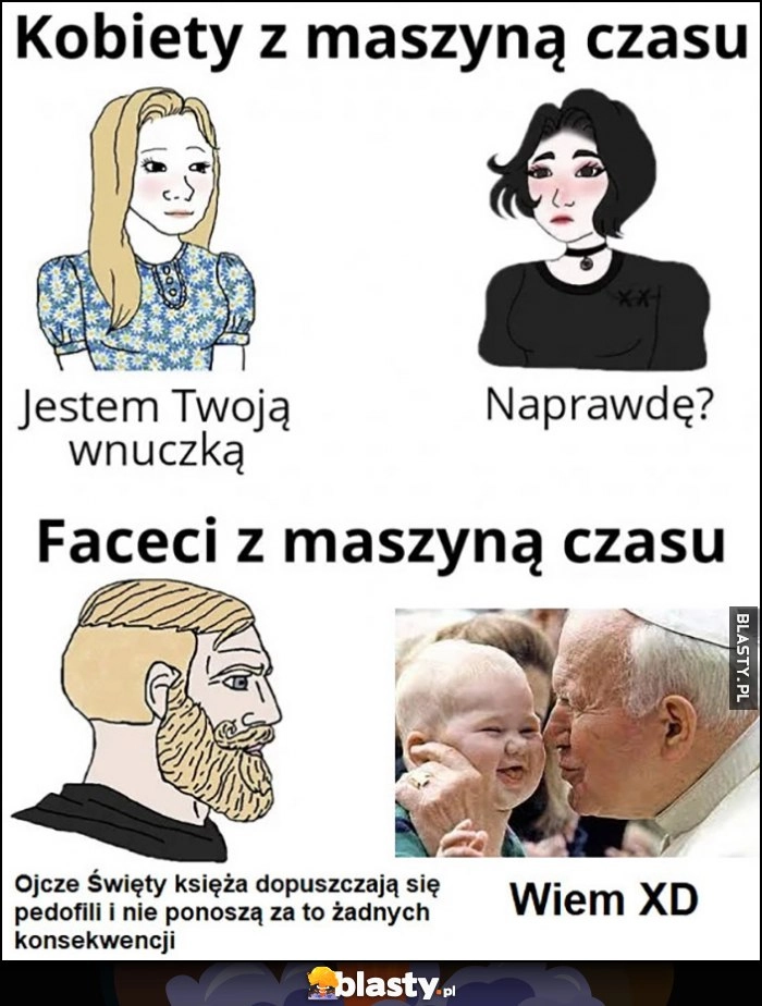 
    Kobiety z maszyną czasu: jestem Twoją wnuczką, naprawdę? Vs faceci: ojcze święty księża dopuszczają się pedofilii bez konsekwencji, papież: wiem xD