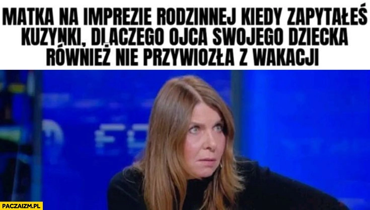 
    Matka na imprezie rodzinnej kiedy zapytałeś kuzynki dlaczego ojca swojego dziecka również nie przywiozła z wakacji