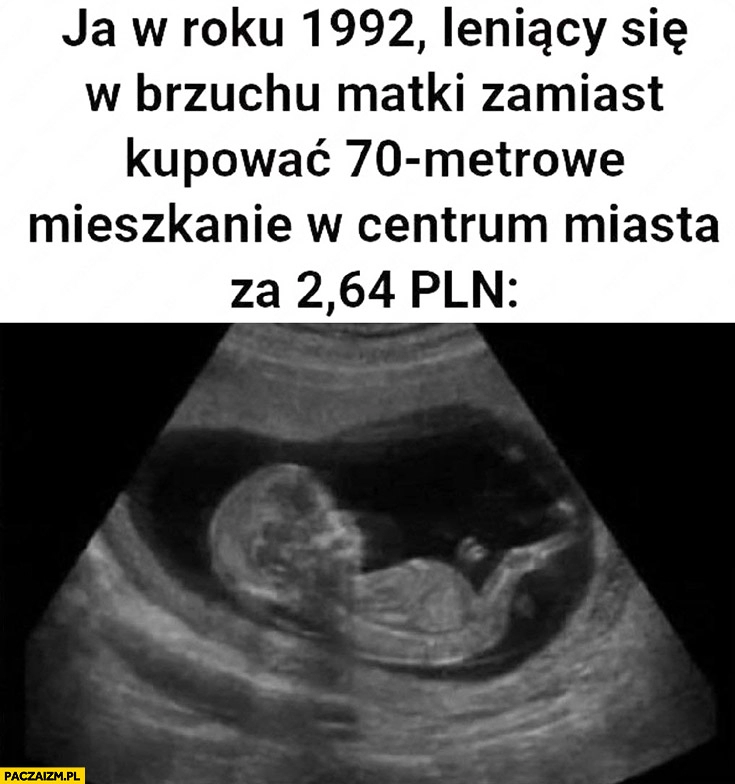 
    Ja w roku 1992 leniący się w brzuchu matki zamiast kupować 70 metrowe mieszkanie w centrum miasta za 2,64 PLN