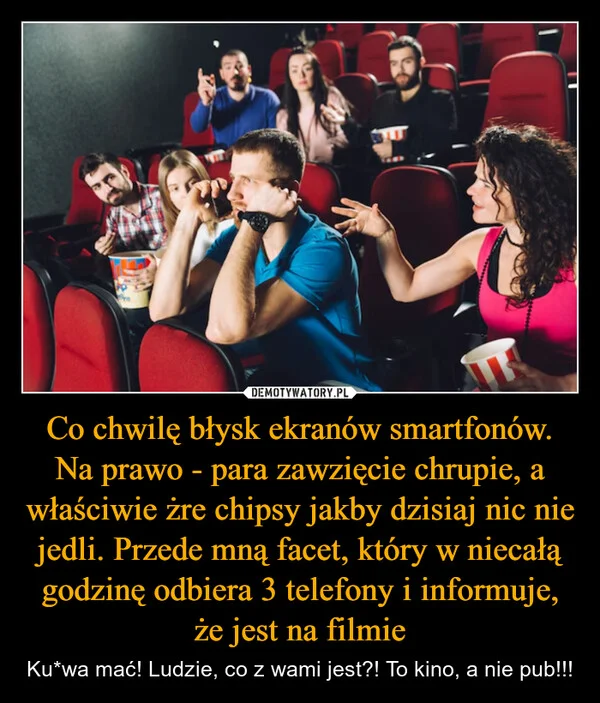 
    Co chwilę błysk ekranów smartfonów. Na prawo - para zawzięcie chrupie, a właściwie żre chipsy jakby dzisiaj nic nie jedli. Przede mną facet, który w niecałą godzinę odbiera 3 telefony i informuje, że jest na filmie