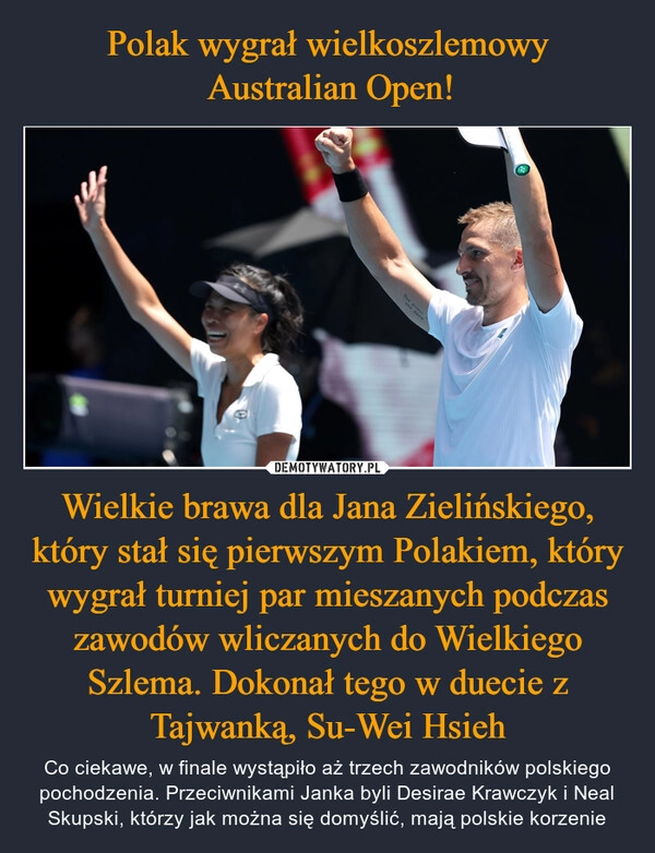 
    Polak wygrał wielkoszlemowy
 Australian Open! Wielkie brawa dla Jana Zielińskiego, który stał się pierwszym Polakiem, który wygrał turniej par mieszanych podczas zawodów wliczanych do Wielkiego Szlema. Dokonał tego w duecie z Tajwanką, Su-Wei Hsieh