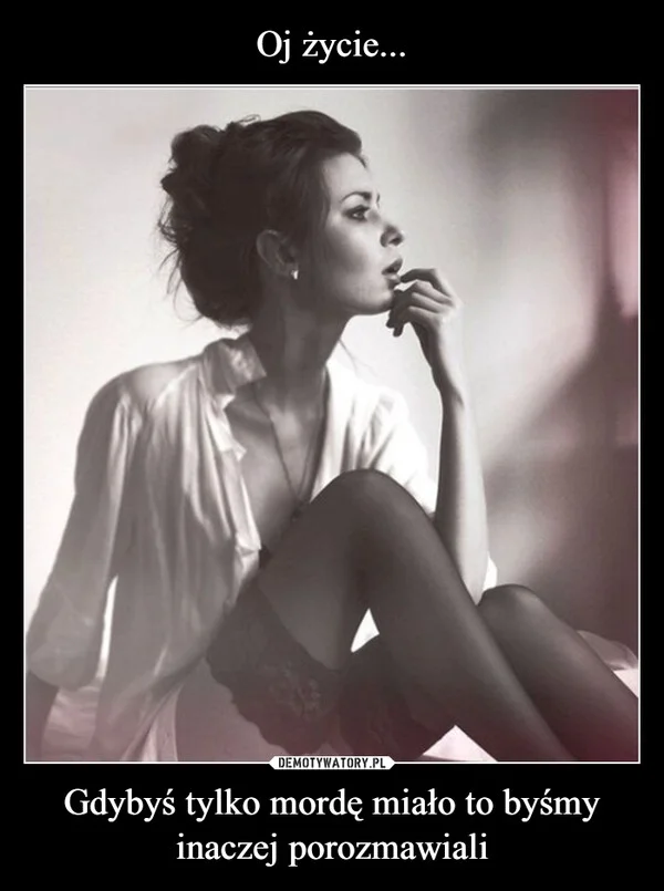 
    Oj życie... Gdybyś tylko mordę miało to byśmy inaczej porozmawiali