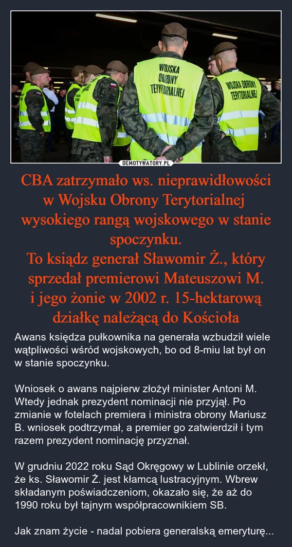 
    CBA zatrzymało ws. nieprawidłowości w Wojsku Obrony Terytorialnej  wysokiego rangą wojskowego w stanie spoczynku.
To ksiądz generał Sławomir Ż., który sprzedał premierowi Mateuszowi M. i jego żonie w 2002 r. 15-hektarową działkę należącą do Kościoła