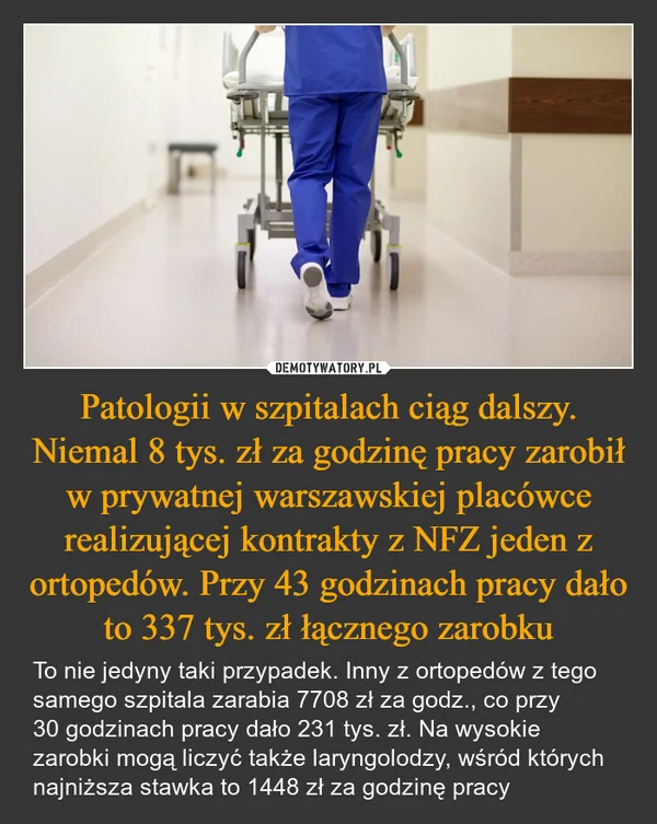 
    Patologii w szpitalach ciąg dalszy. Niemal 8 tys. zł za godzinę pracy zarobił w prywatnej warszawskiej placówce realizującej kontrakty z NFZ jeden z ortopedów. Przy 43 godzinach pracy dało to 337 tys. zł łącznego zarobku