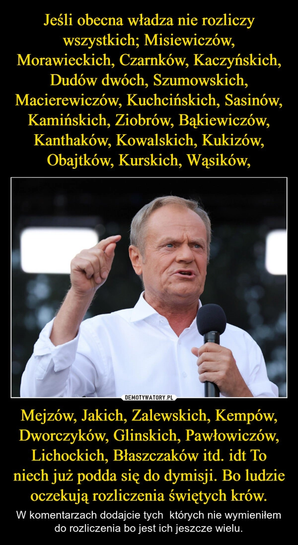 
    Jeśli obecna władza nie rozliczy wszystkich; Misiewiczów, Morawieckich, Czarnków, Kaczyńskich, Dudów dwóch, Szumowskich, Macierewiczów, Kuchcińskich, Sasinów, Kamińskich, Ziobrów, Bąkiewiczów, Kanthaków, Kowalskich, Kukizów, Obajtków, Kurskich, Wąsików, Mejzów, Jakich, Zalewskich, Kempów, Dworczyków, Glinskich, Pawłowiczów, Lichockich, Błaszczaków itd. idt To niech już podda się do dymisji. Bo ludzie oczekują rozliczenia świętych krów.