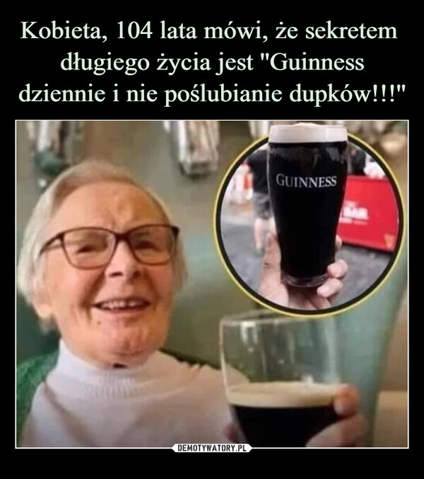 
    Kobieta, 104 lata mówi, że sekretem 
długiego życia jest ''Guinness dziennie i nie poślubianie dupków!!!''