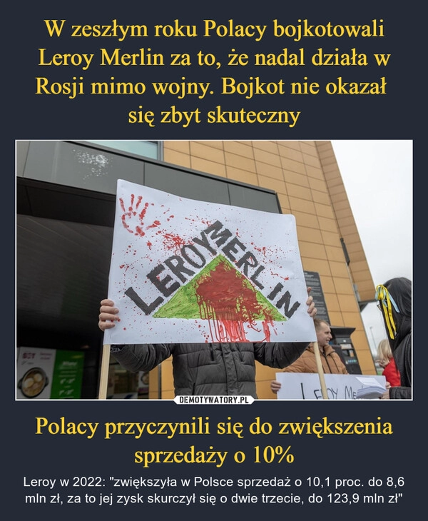 
    W zeszłym roku Polacy bojkotowali Leroy Merlin za to, że nadal działa w Rosji mimo wojny. Bojkot nie okazał 
się zbyt skuteczny Polacy przyczynili się do zwiększenia sprzedaży o 10%