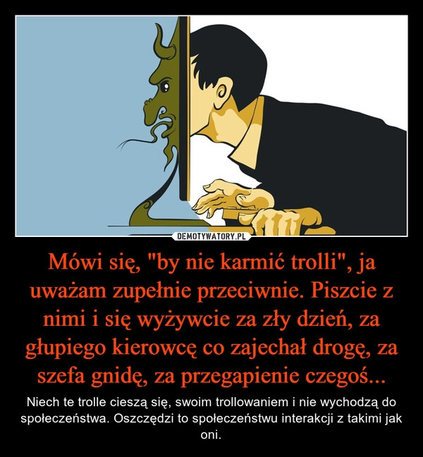 
    Mówi się, "by nie karmić trolli", ja uważam zupełnie przeciwnie. Piszcie z nimi i się wyżywcie za zły dzień, za głupiego kierowcę co zajechał drogę, za szefa gnidę, za przegapienie czegoś...