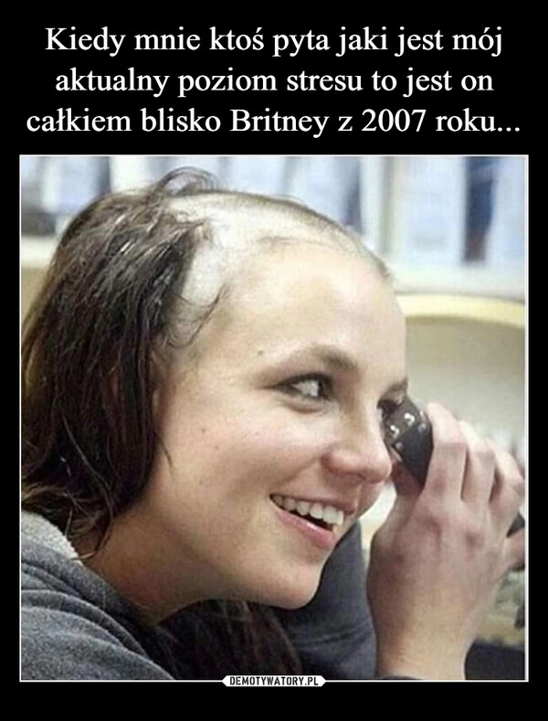 
    Kiedy mnie ktoś pyta jaki jest mój aktualny poziom stresu to jest on całkiem blisko Britney z 2007 roku...