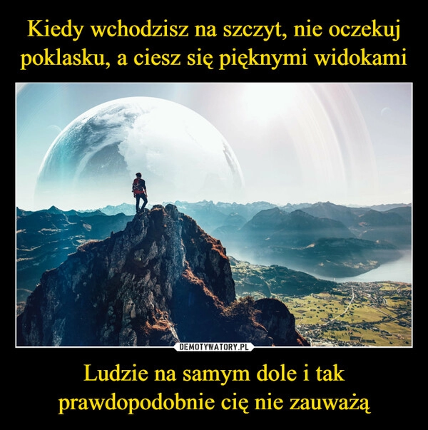 
    Kiedy wchodzisz na szczyt, nie oczekuj poklasku, a ciesz się pięknymi widokami Ludzie na samym dole i tak prawdopodobnie cię nie zauważą