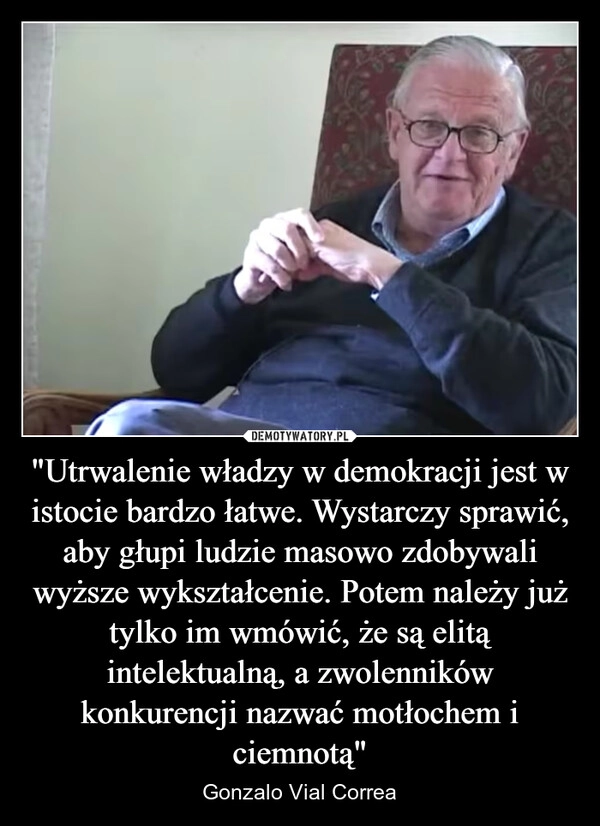 
    "Utrwalenie władzy w demokracji jest w istocie bardzo łatwe. Wystarczy sprawić, aby głupi ludzie masowo zdobywali wyższe wykształcenie. Potem należy już tylko im wmówić, że są elitą intelektualną, a zwolenników konkurencji nazwać motłochem i ciemnotą"