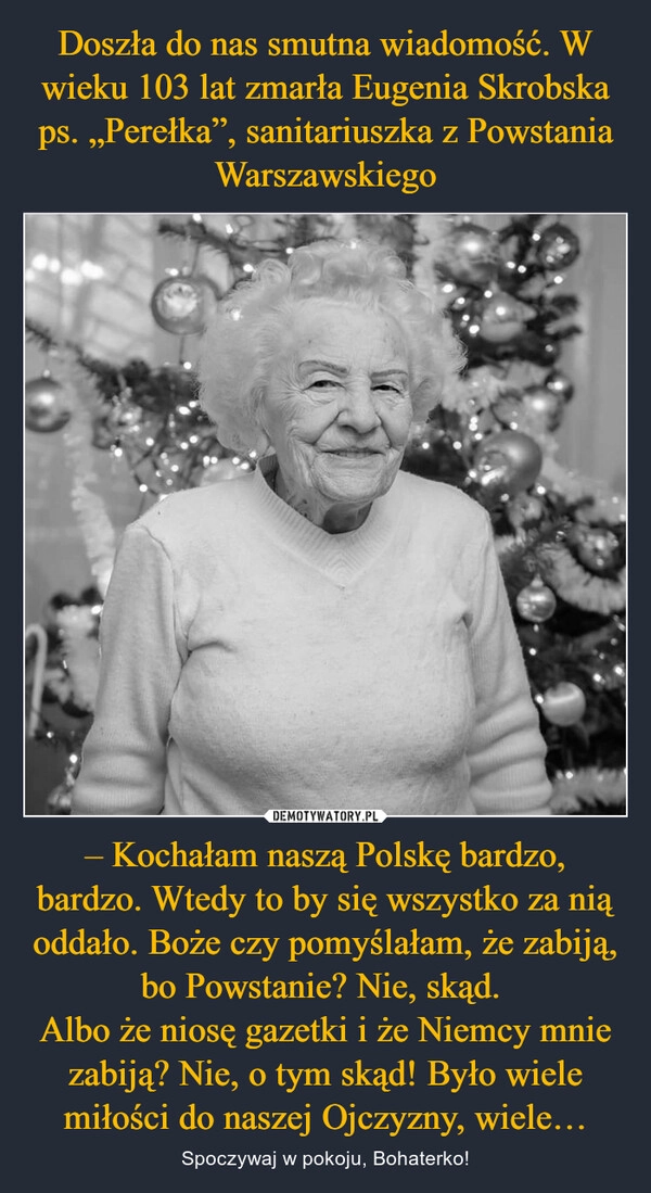 
    Doszła do nas smutna wiadomość. W wieku 103 lat zmarła Eugenia Skrobska ps. „Perełka”, sanitariuszka z Powstania Warszawskiego – Kochałam naszą Polskę bardzo, bardzo. Wtedy to by się wszystko za nią oddało. Boże czy pomyślałam, że zabiją, bo Powstanie? Nie, skąd. 
Albo że niosę gazetki i że Niemcy mnie zabiją? Nie, o tym skąd! Było wiele miłości do naszej Ojczyzny, wiele…