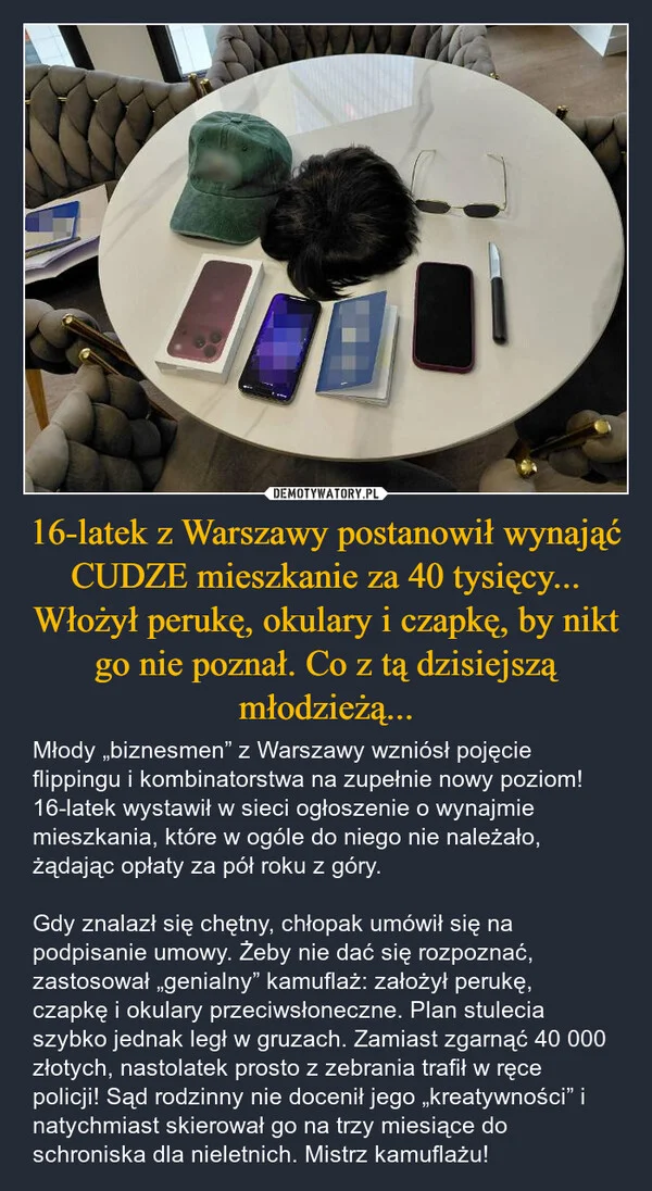 
    16-latek z Warszawy postanowił wynająć CUDZE mieszkanie za 40 tysięcy... Włożył perukę, okulary i czapkę, by nikt go nie poznał. Co z tą dzisiejszą młodzieżą...