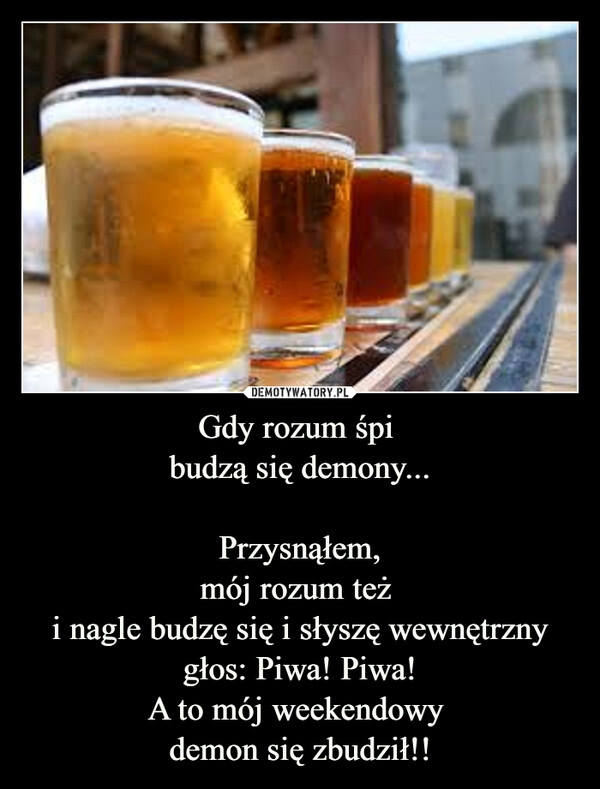 
    Gdy rozum śpi 
budzą się demony...

Przysnąłem,
mój rozum też 
i nagle budzę się i słyszę wewnętrzny głos: Piwa! Piwa!
A to mój weekendowy 
demon się zbudził!!