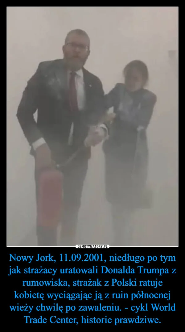 
    Nowy Jork, 11.09.2001, niedługo po tym jak strażacy uratowali Donalda Trumpa z rumowiska, strażak z Polski ratuje kobietę wyciągając ją z ruin północnej wieży chwilę po zawaleniu. - cykl World Trade Center, historie prawdziwe.
