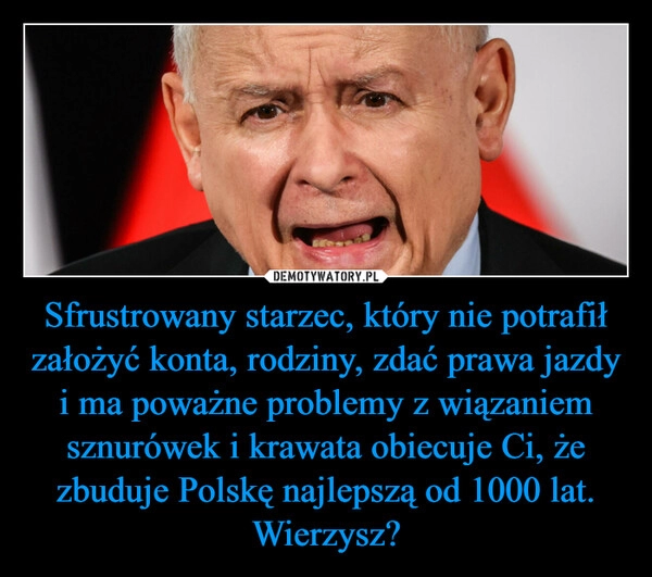 
    Sfrustrowany starzec, który nie potrafił założyć konta, rodziny, zdać prawa jazdy i ma poważne problemy z wiązaniem sznurówek i krawata obiecuje Ci, że zbuduje Polskę najlepszą od 1000 lat. Wierzysz?