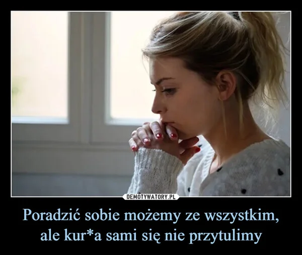 
    Poradzić sobie możemy ze wszystkim, ale kur*a sami się nie przytulimy
