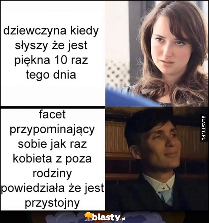 
    Dziewczyna kiedy słyszy, że jest piękna 10 raz tego dnia vs facet przypominający sobie jak raz kobieta z poza rodziny powiedziała mu że jest przystojny