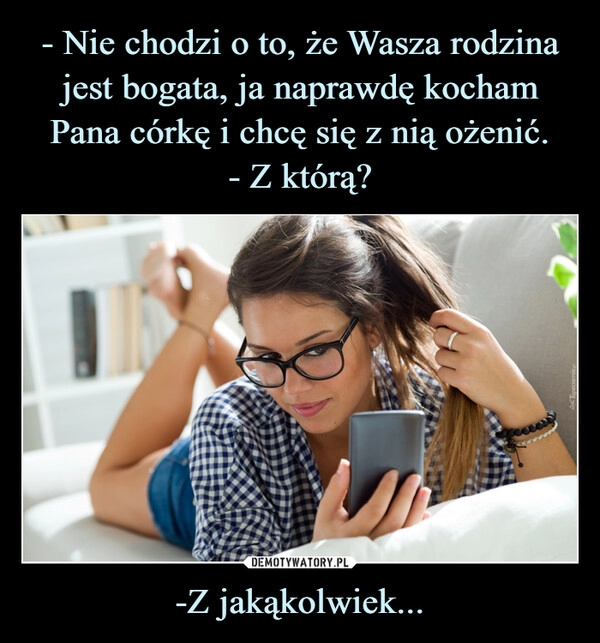 
    - Nie chodzi o to, że Wasza rodzina jest bogata, ja naprawdę kocham Pana córkę i chcę się z nią ożenić.
- Z którą? -Z jakąkolwiek...