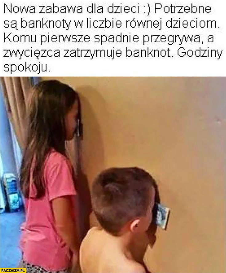 
    Nowa zabawa dla dzieci trzymają pieniądze banknoty czołem na ścianie potrzebne są banknoty w liczbie równej dzieciom, komu pierwszemu spadnie przegrywa a zwycięzca zachowuje banknot godziny spokoju