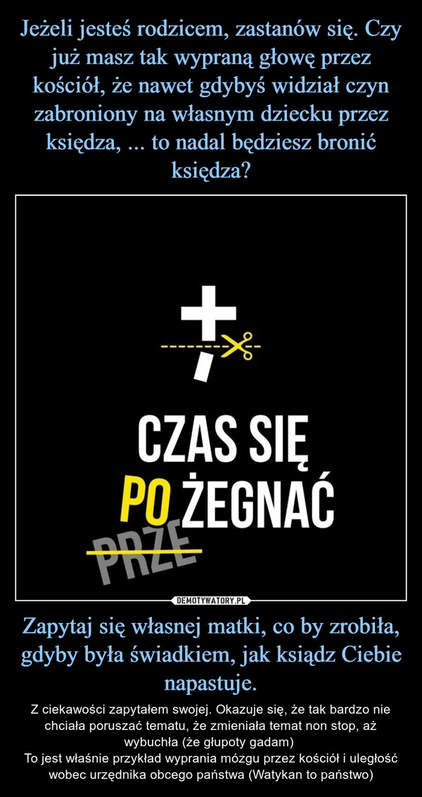 
    Jeżeli jesteś rodzicem, zastanów się. Czy już masz tak wypraną głowę przez kościół, że nawet gdybyś widział czyn zabroniony na własnym dziecku przez księdza, ... to nadal będziesz bronić księdza? Zapytaj się własnej matki, co by zrobiła, gdyby była świadkiem, jak ksiądz Ciebie napastuje.