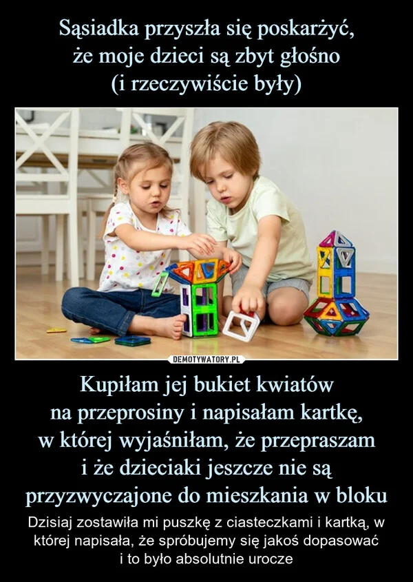
    Sąsiadka przyszła się poskarżyć, że moje dzieci są zbyt głośno (i rzeczywiście były) Kupiłam jej bukiet kwiatów na przeprosiny i napisałam kartkę, w której wyjaśniłam, że przepraszam i że dzieciaki jeszcze nie są przyzwyczajone do mieszkania w bloku
