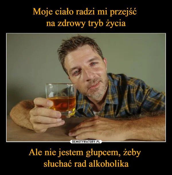 Moje ciało radzi mi przejść na zdrowy tryb życia Ale nie jestem głupcem, żeby słuchać rad alkoholika